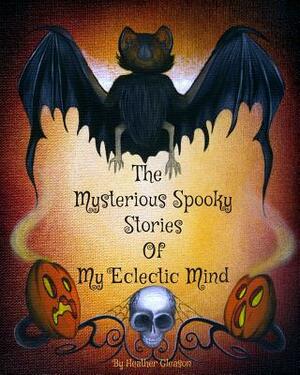 The Mysterious Spooky Stories Of My Eclectic Mind by Heather Gleason, William Berry