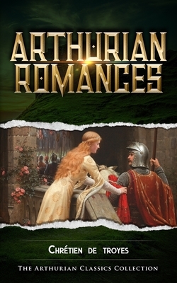 Arthurian Romances: Arthurian Classics by Chrétien de Troyes