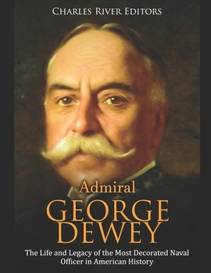 Admiral George Dewey: The Life and Legacy of the Most Decorated Naval Officer in American History by Charles River Editors