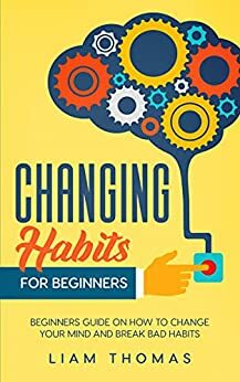 Changing Habits For Beginners: Beginners Guide On How To Change Your Mind And Break Bad Habits by Liam Thomas