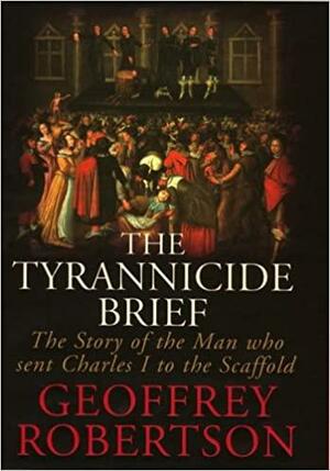 The Tyrannicide Brief: The Man Who Sent Charles I to the Scaffold by Geoffrey Robertson