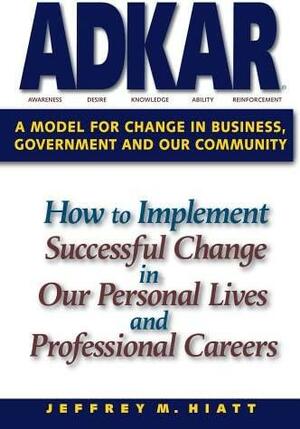 Adkar: A Model for Change in Business, Government and Our Community: How to Implement Successful Change in Our Personal Lives and Professional Careers by Jeffrey M. Hiatt