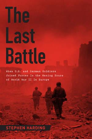 The Last Battle: When U.S. and German Soldiers Joined Forces in the Waning Hours of World War II in Europe by Stephen Harding