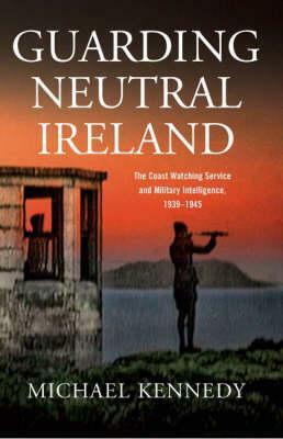 Guarding Neutral Ireland: The Coast Watching Service and Military Intelligence, 1939-1945 by Michael Kennedy