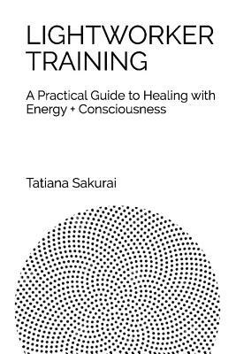 Lightworker Training: A Practical Guide to Healing with Energy and Consciousness by Tatiana Sakurai
