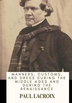 Manners, Customs, and Dress During the Middle Ages and During the Renaissance by Paul LaCroix