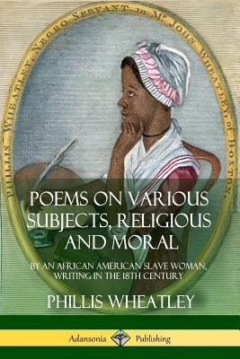 Poems on Various Subjects, Religious and Moral: By an African American Slave Woman, Writing in the 18th Century by Phillis Wheatley