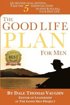 The Good Life Plan for Men: Go Beyond Goal-Setting, Take the 5 Essential Steps to Find & Fulfill Your Good Life by Dale Thomas Vaughn