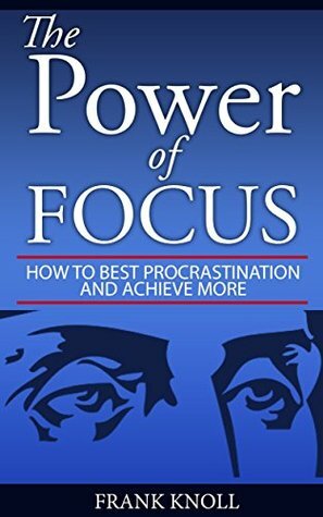 Focus: The Power of Focus: How To Beat Procrastination And Achieve More by Frank Knoll