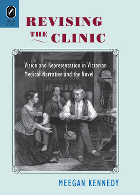 Revising the Clinic: Vision and Representation in Victorian Medical Narrative and the Novel by Meegan Kennedy