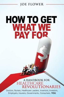 How to Get What We Pay For: A Handbook For Healthcare Revolutionaries: Doctors, Nurses, Healthcare Leaders, Inventors, Investors, Employers, Insur by Joe Flower