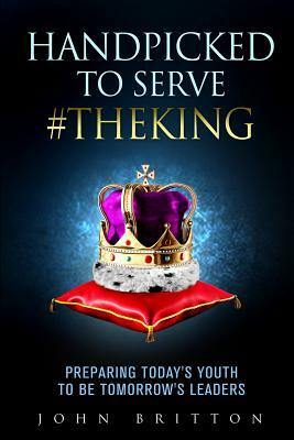Handpicked to Serve #TheKing: Preparing Today's Youth to be Tomorrow's Leaders by John Britton