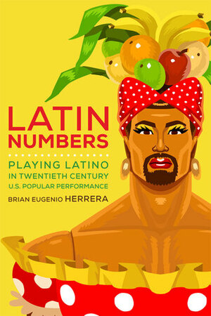Latin Numbers: Playing Latino in Twentieth-Century U.S. Popular Performance by Brian Eugenio Herrera