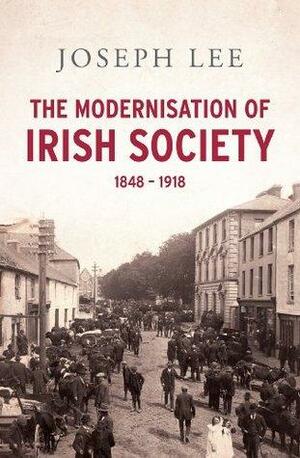 The Modernisation of Irish Society 1848 - 1918: From the Great Famine to Independent Ireland by Joseph Lee