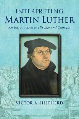 Interpreting Martin Luther: An Introduction to His Life and Thought by Victor a. Shepherd