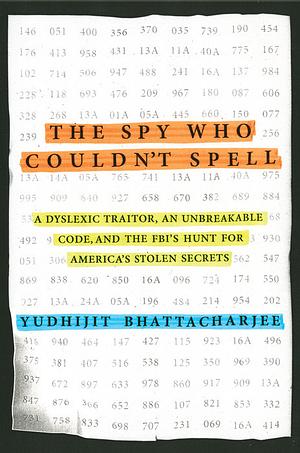 The Spy Who Couldn't Spell: A Dyslexic Traitor, an Unbreakable Code, and the FBI's Hunt for America's Stolen Secrets by Yudhijit Bhattacharjee