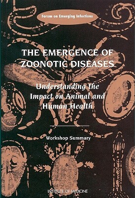 The Emergence of Zoonotic Diseases: Understanding the Impact on Animal and Human Health: Workshop Summary by Institute of Medicine, Forum on Emerging Infections, Board on Global Health
