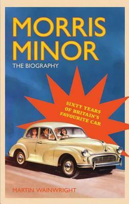 Morris Minor: The Biography 60 Years Of Britain's Favourite Car by Martin Wainwright