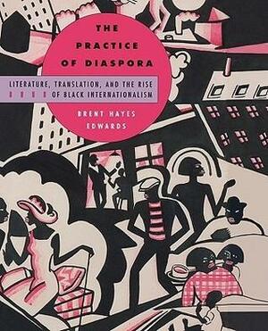 Practice of Diaspora: Literature, Translation, and the Rise of Black Internationalism by Brent Hayes Edwards, Brent Hayes Edwards