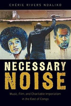 Necessary Noise: Art, Music, and Charitable Imperialism in the East of Congo by Chaerie Rivers Ndaliko