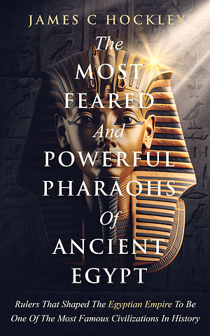 The Most Feared and Powerful Pharaohs Of Ancient Egypt: Rulers That Shaped The Egyptian Empire Into One Of The Most Famous Civilizations In History by James C Hockley, James C Hockley