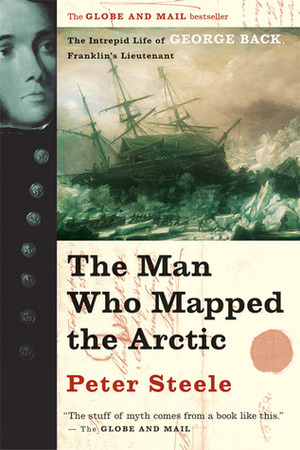 The Man Who Mapped the Arctic: The Intrepid Life of George Back, Franklin's Lieutenant by Peter Steele