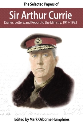 The Selected Papers of Sir Arthur Currie: Diaries, Letters, and Report to the Ministry, 1917-1933 by 