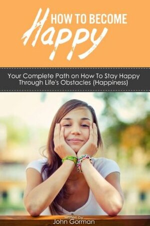 How to Become Happy: Your Complete Path on How To Stay Happy Through Life's Obstacles (Happiness) by John Gorman