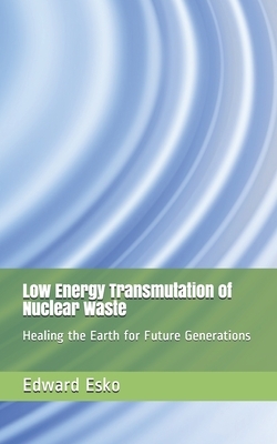 Low Energy Transmutation of Nuclear Waste: Healing the Earth for Future Generations by Edward Esko