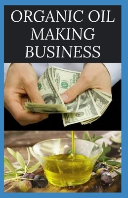 Organic Oil Making Business: Easy Guide On How To Start Up An Organic Oil Production Business with Small Cash And Make Big Profit by Elizabeth David