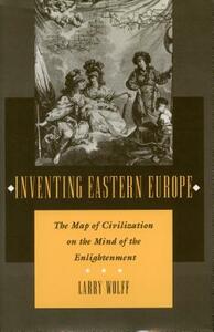 Inventing Eastern Europe: The Map of Civilization on the Mind of the Enlightenment by Larry Wolff