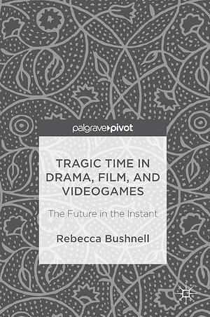 Tragic Time in Drama, Film, and Videogames: The Future in the Instant by Rebecca Bushnell