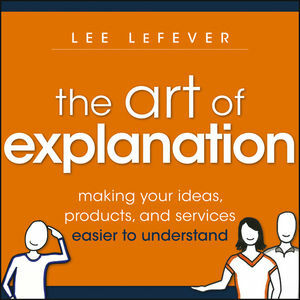 The Art of Explanation: Making Your Ideas, Products, and Services Easier to Understand by Lee Lefever