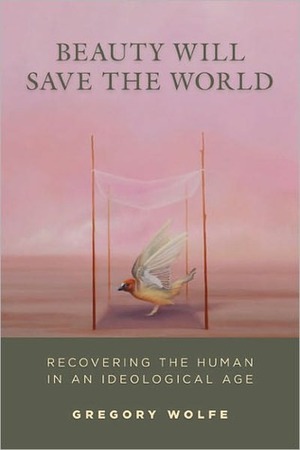 Beauty Will Save the World: Recovering the Human in an Ideological Age by Gregory Wolfe