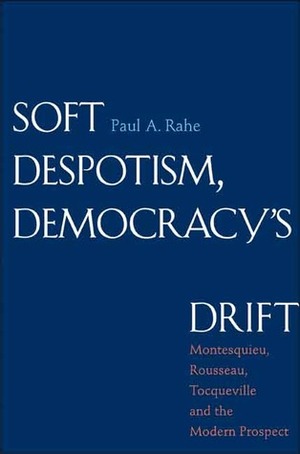 Soft Despotism, Democracy's Drift: Montesquieu, Rousseau, Tocqueville, and the Modern Prospect by Paul Anthony Rahe