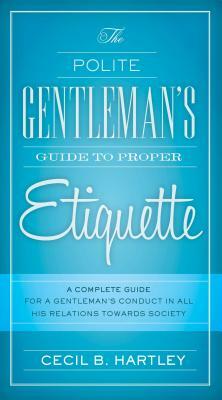 The Polite Gentlemen's Guide to Proper Etiquette: A Complete Guide for a Gentleman's Conduct in All His Relations Towards Society by Cecil B. Hartley