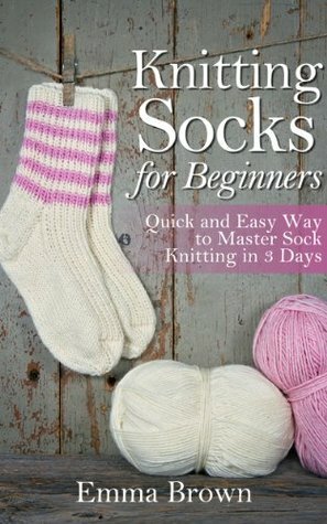 Knitting Socks: Quick and Easy Way to Master Sock Knitting in 3 Days (Sock Knitting Patterns) by Emma Brown