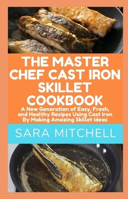 The Master Chef Cast Iron Skillet Cookbook: A New Generation of Easy, Fresh, and Healthy Recipes Using Cast Iron By Making Amazing Skillet Ideas by Sara Mitchell