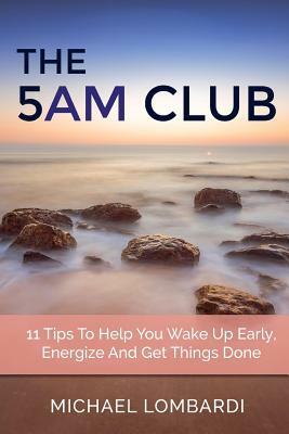 The 5 AM Club: 11 Tips To Help You Wake Up Early, Energize And Get Things Done by Michael Lombardi