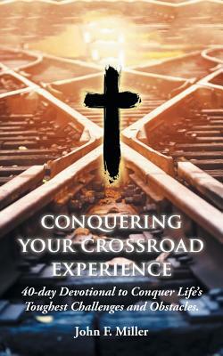 Conquering Your Crossroad Experience: 40-Day Devotional to Conquer Life's Toughest Challenges and Obstacles. by John F. Miller