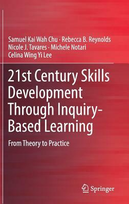 21st Century Skills Development Through Inquiry-Based Learning: From Theory to Practice by Nicole J. Tavares, Rebecca B. Reynolds, Samuel Kai Wah Chu