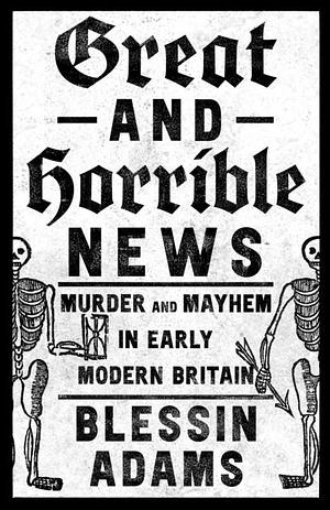 Great and Horrible News: Murder and Mayhem in Early Modern Britain by Blessin Adams