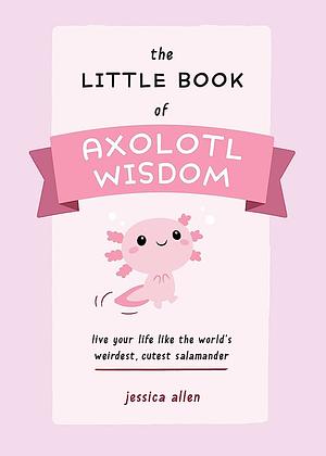 The Little Book of Axolotl Wisdom: Live Your Life Like the World's Weirdest, Cutest Salamander by Jessica Allen