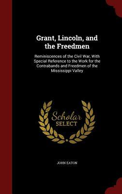 Grant, Lincoln, and the Freedmen: Reminiscences of the Civil War, with Special Reference to the Work for the Contrabands and Freedmen of the Mississip by John Eaton