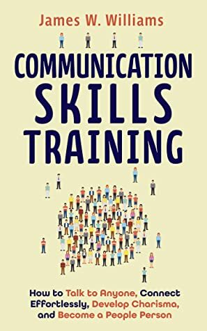 Communication Skills Training: How to Talk to Anyone, Connect Effortlessly, Develop Charisma, and Become a People Person (Practical Emotional Intelligence Book 8) by James W. Williams