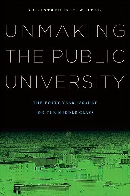 Unmaking the Public University: The Forty-Year Assault on the Middle Class by Christopher Newfield
