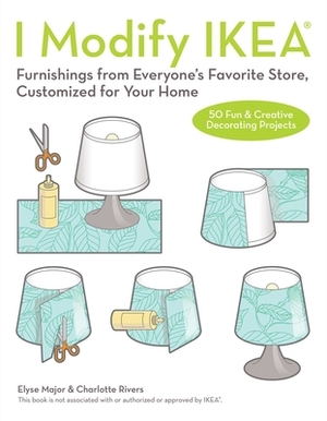 I Modify Ikea: Furnishings from Everyone's Favorite Store, Customized for Your Home by Charlotte Rivers, Elyse Major