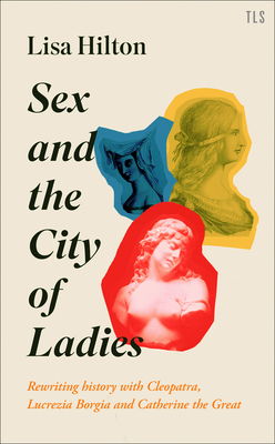 Sex and the City of Ladies: Rewriting History with Cleopatra, Lucrezia Borgia and Catherine the Great by Lisa Hilton