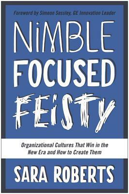 Nimble, Focused, Feisty: Organizational Cultures That Win in the New Era and How to Create Them by Sara Roberts