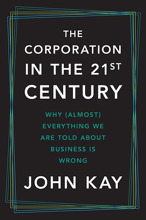 The Corporation in the Twenty-First Century: Why (Almost) Everything We Are Told About Business is Wrong by John Kay